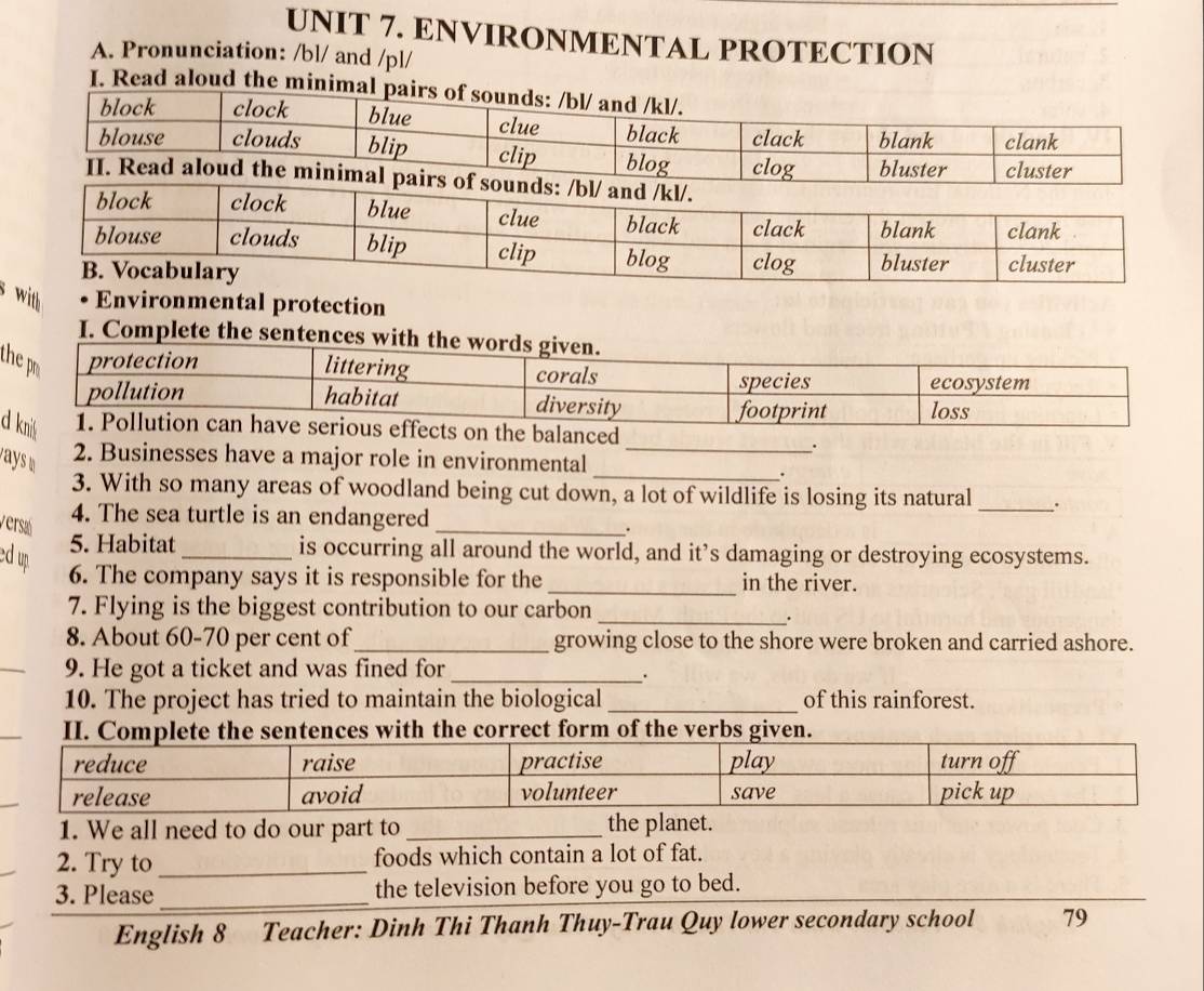 ENVIRONMENTAL PROTECTION 
A. Pronunciation: /bl/ and /pl/ 
I. Read aloud the minimal pa 
sl Environmental protection 
I. Complete the sen 
t 
d 
. 
_ 
2. Businesses have a major role in environmental_ 
3. With so many areas of woodland being cut down, a lot of wildlife is losing its natural _. 
versa 
4. The sea turtle is an endangered 
_. 
ed up 
5. Habitat_ is occurring all around the world, and it’s damaging or destroying ecosystems. 
_ 
6. The company says it is responsible for the in the river. 
7. Flying is the biggest contribution to our carbon_ 
. 
8. About 60-70 per cent of_ growing close to the shore were broken and carried ashore. 
9. He got a ticket and was fined for_ 
. 
10. The project has tried to maintain the biological_ of this rainforest. 
II. Complete the sentences with the correct form of the verbs given. 
1. We all need to do our part to_ the planet. 
2. Try to _foods which contain a lot of fat. 
3. Please _the television before you go to bed. 
English 8 Teacher: Dinh Thi Thanh Thuy-Trau Quy lower secondary school 79