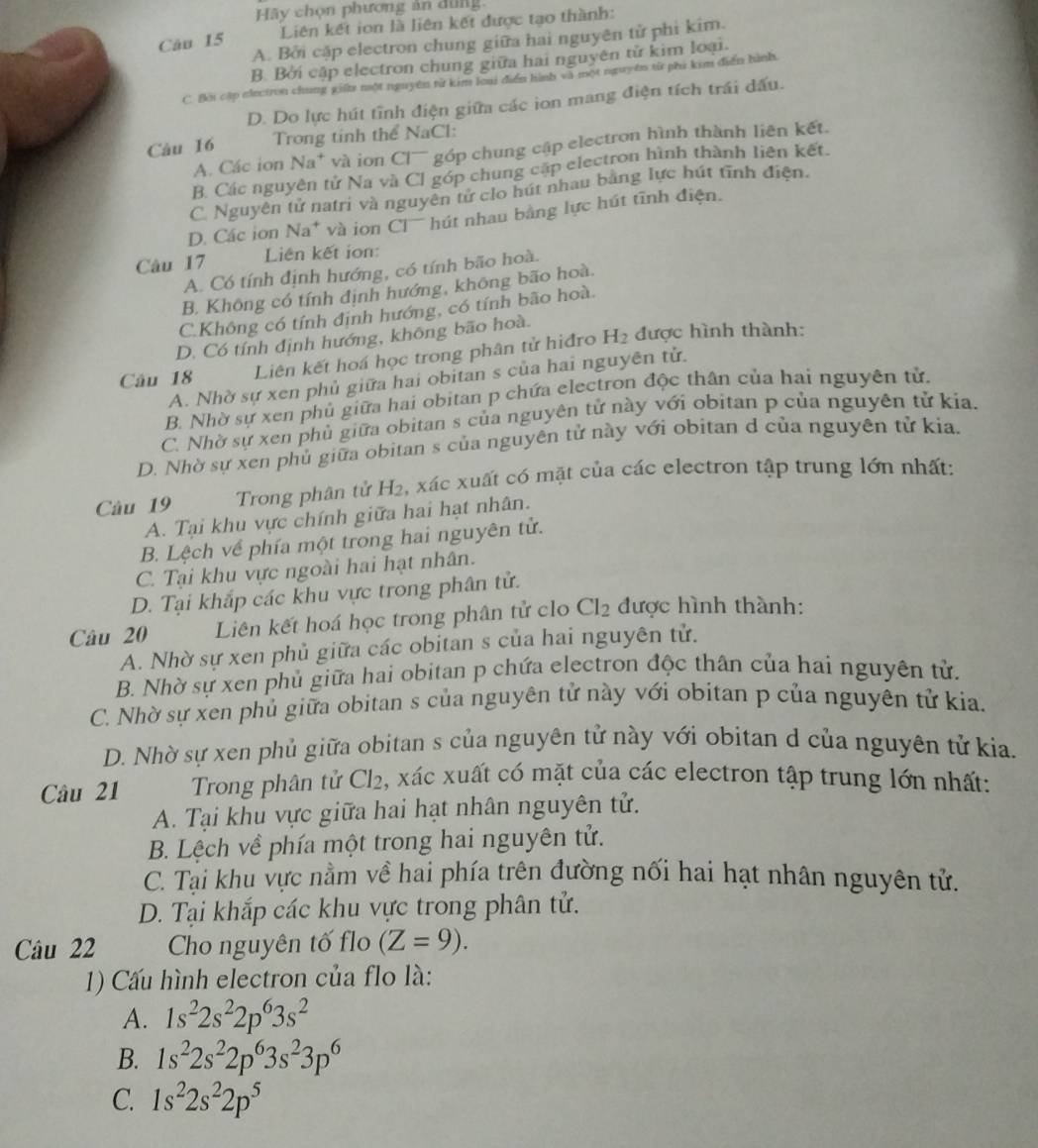 Hãy chọn phương ản dùng
Câu 15 Liên kết ion là liên kết được tạo thành:
A. Bởi cập electron chung giữa hai nguyên tử phi kim.
B. Bởi cập electron chung giữa hai nguyên tử kim loại.
C. Bi cập electron chung giế một nguyên từ kim loại điển hình và một nguyên từ phi kim điễn hình
D. Do lực hút tĩnh điện giữa các ion mang điện tích trái dấu.
Câu 16 Trong tinh thể NaCl:
A. Các ion Na^+ và ion Cl¯ góp chung cập electron hình thành liên kết.
B. Các nguyên tử Na và Cl góp chung cập electron hình thành liên kết.
C. Nguyên tử natri và nguyên tử clo hút nhau bằng lực hút tĩnh điện.
D. Các ion Na* và ion Cl hút nhau bằng lực hút tĩnh điện.
Câu 17 Liên kết ion:
A. Có tính định hướng, có tính bão hoà.
B. Không có tính định hướng, không bão hoà.
C.Không có tính định hướng, có tính bão hoà.
D. Có tính định hướng, không bão hoà.
Câu 18 Liên kết hoá học trong phân tử hiđro H_2 được hình thành:
A. Nhờ sự xen phủ giữa hai obitan s của hai nguyên tử.
B. Nhờ sự xen phủ giữa hai obitan p chứa electron độc thân của hai nguyên tử,
C. Nhờ sự xen phủ giữa obitan s của nguyên tử này với obitan p của nguyên tử kia.
D. Nhờ sự xen phủ giữa obitan s của nguyên tử này với obitan d của nguyên tử kia.
Câu 19  Trong phân tử H₂, xác xuất có mặt của các electron tập trung lớn nhất:
A. Tại khu vực chính giữa hai hạt nhân.
B. Lệch về phía một trong hai nguyên tử.
C. Tại khu vực ngoài hai hạt nhân.
D. Tại khắp các khu vực trong phân tử.
Câu 20 Liên kết hoá học trong phân tử clo Cl_2 được hình thành:
A. Nhờ sự xen phủ giữa các obitan s của hai nguyên tử.
B. Nhờ sự xen phủ giữa hai obitan p chứa electron độc thân của hai nguyên tử.
C. Nhờ sự xen phủ giữa obitan s của nguyên tử này với obitan p của nguyên tử kia.
D. Nhờ sự xen phủ giữa obitan s của nguyên tử này với obitan d của nguyên tử kia.
Câu 21 Trong phân tử Cl_2 , xác xuất có mặt của các electron tập trung lớn nhất:
A. Tại khu vực giữa hai hạt nhân nguyên tử.
B. Lệch về phía một trong hai nguyên tử.
C. Tại khu vực nằm về hai phía trên đường nối hai hạt nhân nguyên tử.
D. Tại khắp các khu vực trong phân tử.
Câu 22 Cho nguyên tố flo (Z=9).
1) Cấu hình electron của flo là:
A. 1s^22s^22p^63s^2
B. 1s^22s^22p^63s^23p^6
C. 1s^22s^22p^5