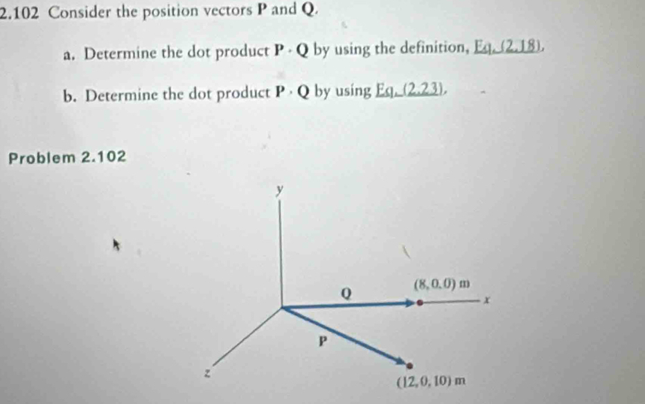 2.102 Consider the position vectors P and Q.
a. Determine the dot product P - Q by using the definition, Eq_ (2,18),
b. Determine the dot product P · Q by using Eq_ (2.23),),
Problem 2.102