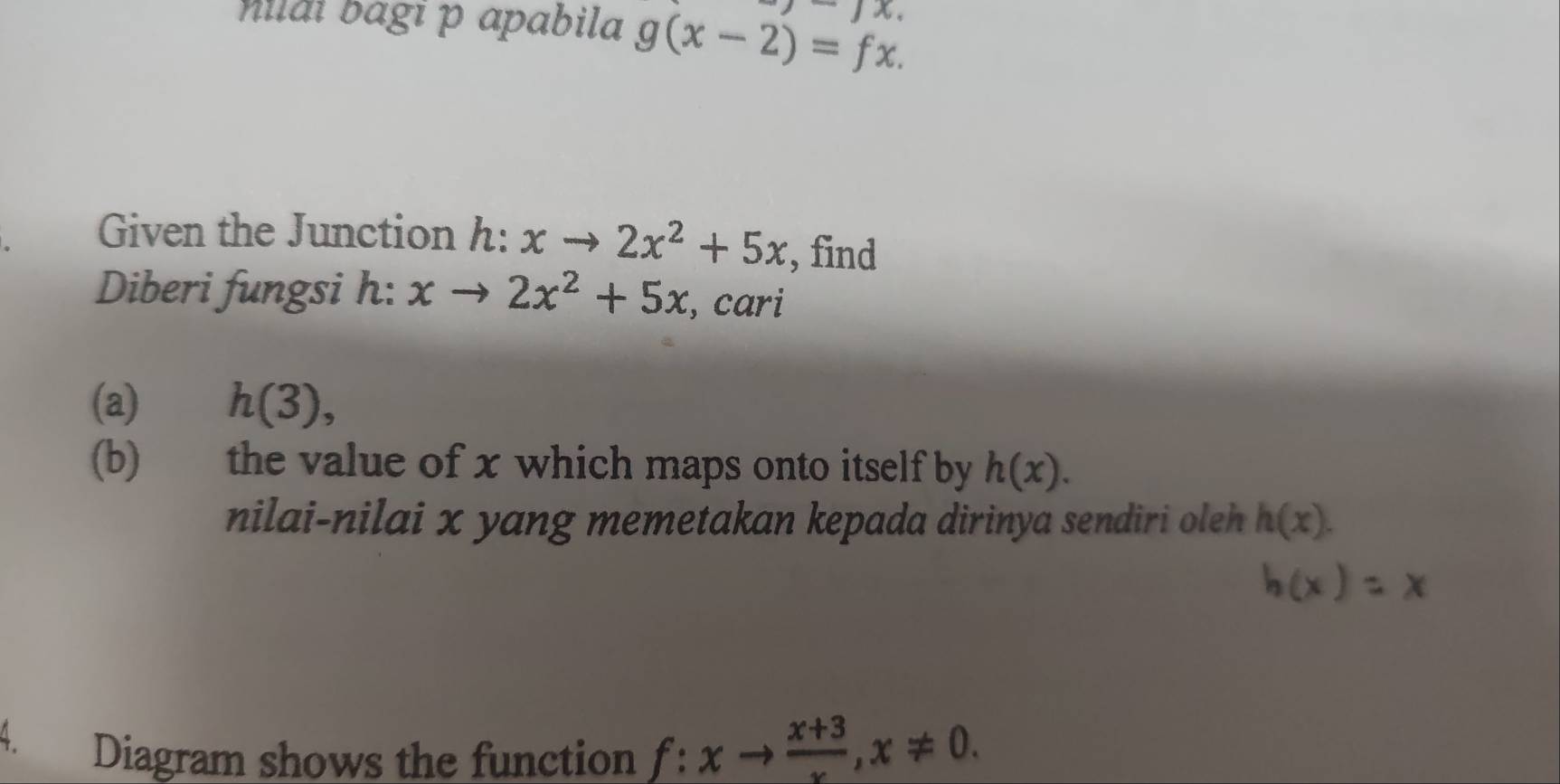 Milai bagī p apabila g(x-2)=fx. -)x. 
Given the Junction h: xto 2x^2+5x , find 
Diberi fungsi h: xto 2x^2+5x , cari 
(a) h(3), 
(b) the value of x which maps onto itself by h(x). 
nilai-nilai x yang memetakan kepada dirinya sendiri oleh h(x). 
4. 
Diagram shows the function f:xto  (x+3)/x , x!= 0.