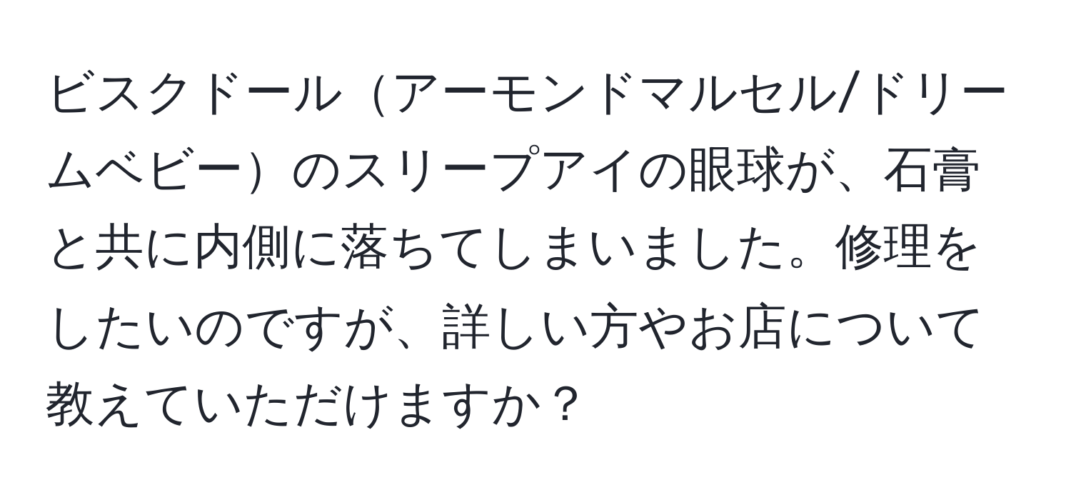 ビスクドールアーモンドマルセル/ドリームベビーのスリープアイの眼球が、石膏と共に内側に落ちてしまいました。修理をしたいのですが、詳しい方やお店について教えていただけますか？