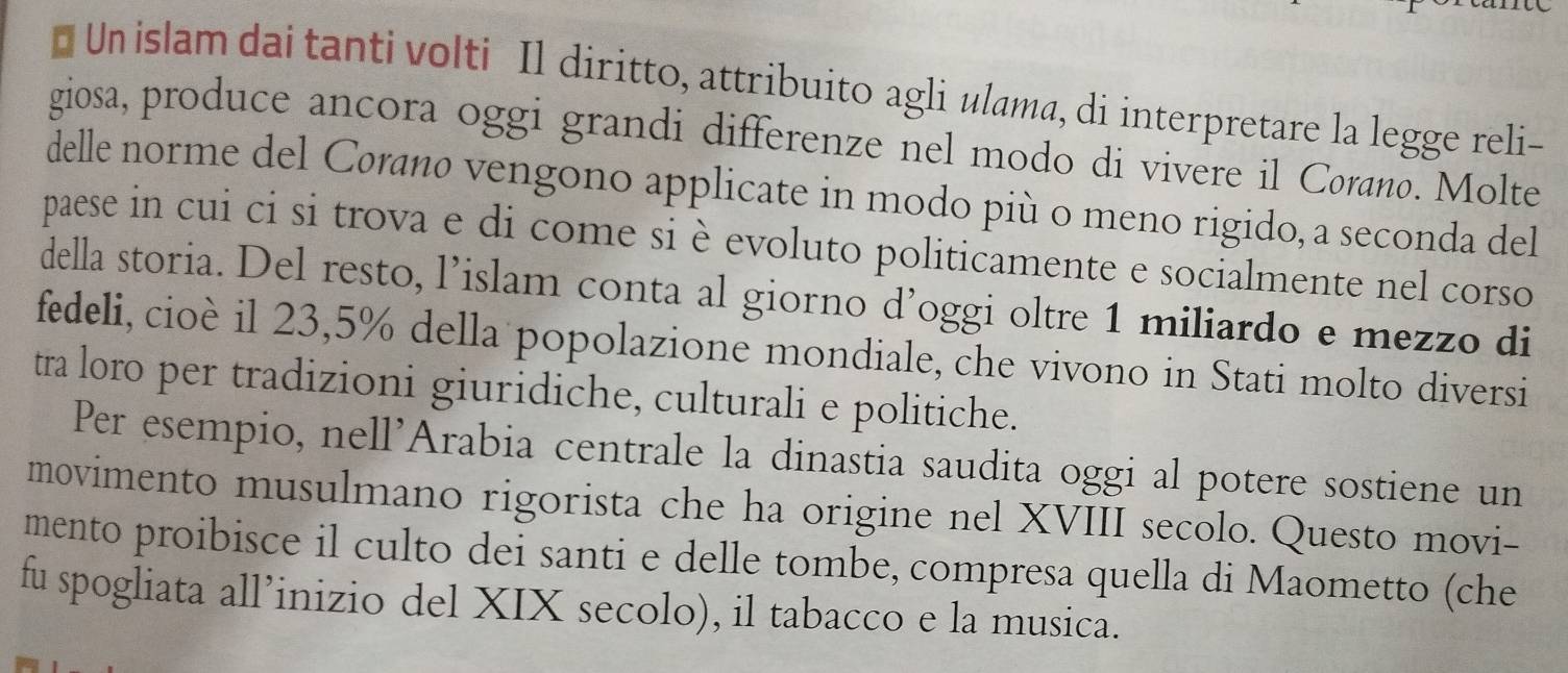 Un islam dai tanti volti Il diritto, attribuito agli ulama, di interpretare la legge reli- 
giosa, produce ancora oggi grandi differenze nel modo di vivere il Cøranø. Molte 
delle norme del Cøraño vengono applicate in modo più o meno rigido, a seconda del 
paese in cui ci si trova e di come si è evoluto politicamente e socialmente nel corso 
della storia. Del resto, l’islam conta al giorno d’oggi oltre 1 miliardo e mezzo di 
fedeli, cioè il 23,5% della popolazione mondiale, che vivono in Stati molto diversi 
tra loro per tradizioni giuridiche, culturali e politiche. 
Per esempio, nell’Arabia centrale la dinastia saudita oggi al potere sostiene un 
movimento musulmano rigorista che ha origine nel XVIII secolo. Questo movi- 
mento proibisce il culto dei santi e delle tombe, compresa quella di Maometto (che 
fu spogliata all’inizio del XIX secolo), il tabacco e la musica.