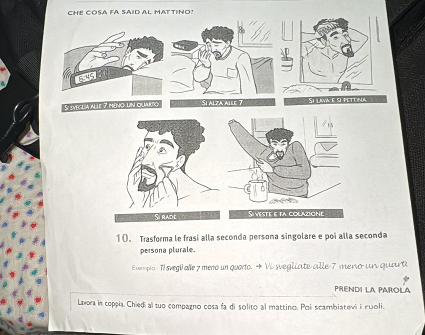 CHE COSA FA SAID AL MATTINO?
6:45 a 
Si sveglia alle 7 meno un quarto Si alza alle Si lava e si pettina 
10. Trasforma le frasi alla seconda persona singolare e poi alla seconda 
persona plurale. 
Esempio Ti svegli alle 7 meno un quarto. Vi svegliate alle 7 meno un quart 
PRENDI LA PAROLA 
Lavora in coppia. Chiedi al tuo compagno cosa fa di solito al mattino. Poi scambiatevi i ruoli.