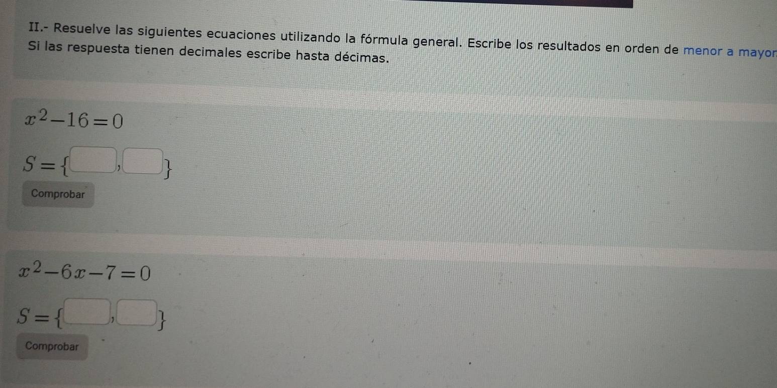 II.- Resuelve las siguientes ecuaciones utilizando la fórmula general. Escribe los resultados en orden de menor a mayor 
Si las respuesta tienen decimales escribe hasta décimas.
x^2-16=0
S= □ ,□ 
Comprobar
x^2-6x-7=0
S= □ ,□ 
Comprobar