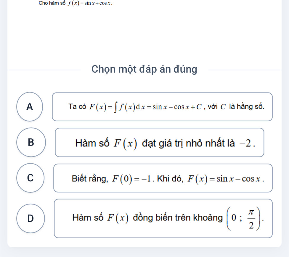 Cho hàm số f(x)=sin x+cos x. 
Chọn một đáp án đúng
A Ta có F(x)=∈t f(x)dx=sin x-cos x+C , với C là hằng số.
B Hàm số F(x) đạt giá trị nhỏ nhất là −2.
C Biết rằng, F(0)=-1. Khi đó, F(x)=sin x-cos x.
D Hàm số F(x) đồng biến trên khoảng (0; π /2 ).