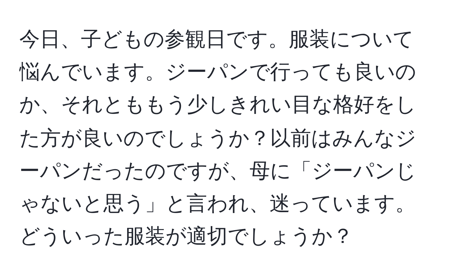 今日、子どもの参観日です。服装について悩んでいます。ジーパンで行っても良いのか、それとももう少しきれい目な格好をした方が良いのでしょうか？以前はみんなジーパンだったのですが、母に「ジーパンじゃないと思う」と言われ、迷っています。どういった服装が適切でしょうか？