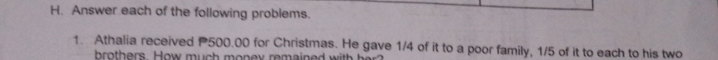 Answer each of the following problems. 
1. Athalia received P500.00 for Christmas. He gave 1/4 of it to a poor family, 1/5 of it to each to his two 
bro thers. How m u h m o ey remained w i h