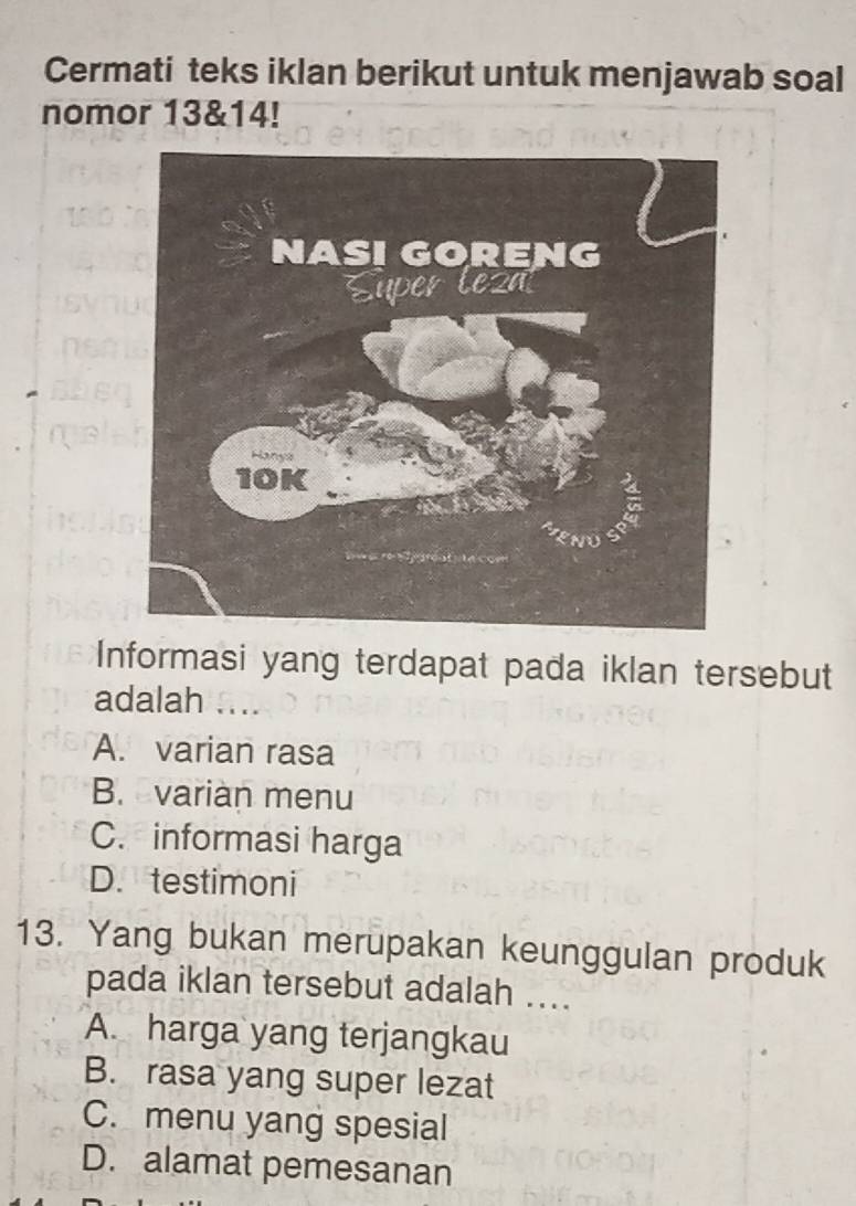 Cermati teks iklan berikut untuk menjawab soal
nomor 13&14!
Informasi yang terdapat pada iklan tersebut
adalah ....
A. varian rasa
B. varian menu
C. informasi harga
D. testimoni
13. Yang bukan merupakan keunggulan produk
pada iklan tersebut adalah ....
A. harga yang terjangkau
B. rasa yang super lezat
C. menu yang spesial
D. alamat pemesanan