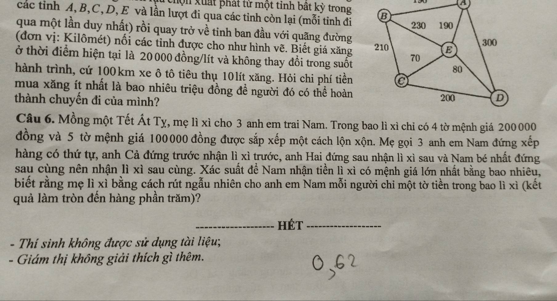 chộn xuất phát từ một tỉnh bất kỳ trong
các tỉnh A, B, C, D, E và lần lượt đi qua các tỉnh còn lại (mỗi tinh đi
qua một lần duy nhất) rồi quay trở về tinh ban đầu với quặng đường
(đơn vị: Kilômét) nối các tỉnh được cho như hình vẽ. Biết giá xăng 
ở thời điểm hiện tại là 20000 đồng/lít và không thay đổi trong suốt
hành trình, cứ 100km xe ô tô tiêu thụ 10lít xăng. Hỏi chi phí tiền
mua xăng ít nhất là bao nhiêu triệu đồng để người đó có thể hoàn
thành chuyến đi của mình? 
Câu 6. Mồng một Tết Át Tỵ, mẹ lì xì cho 3 anh em trai Nam. Trong bao lì xì chỉ có 4 tờ mệnh giá 200000
đồng và 5 tờ mệnh giá 100000 đồng được sắp xếp một cách lộn xộn. Mẹ gọi 3 anh em Nam đứng xếp
hàng có thứ tự, anh Cả đứng trước nhận lì xì trước, anh Hai đứng sau nhận lì xì sau và Nam bé nhất đứng
sau cùng nên nhận lì xì sau cùng. Xác suất để Nam nhận tiền lì xì có mệnh giá lớn nhất bằng bao nhiêu,
biết rằng mẹ lì xì bằng cách rút ngẫu nhiên cho anh em Nam mỗi người chi một tờ tiền trong bao lì xì (kết
quả làm tròn đến hàng phần trăm)?
_hét_
- Thí sinh không được sử dụng tài liệu;
- Giám thị không giải thích gì thêm.