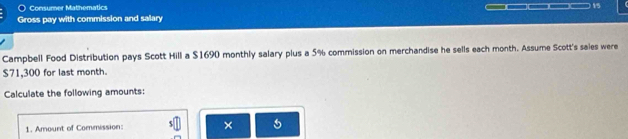 Consumer Mathematics 
Gross pay with commission and salary _____ 15 
Campbell Food Distribution pays Scott Hill a $1690 monthly salary plus a 5% commission on merchandise he sells each month. Assume Scott's sales were
$71,300 for last month. 
Calculate the following amounts: 
1. Amount of Commission: × 5