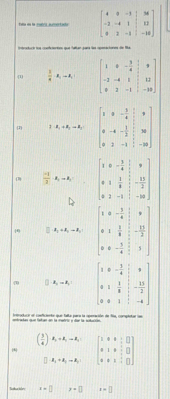 Esta es la matriz aumentada: beginbmatrix 4&0&-3&|&36 -2&-4&1&|&12 0&2&-1&|&-10endbmatrix
Introducir los coeficientes que faltan para las operaciones de fila.
(1)  1/4 · R_1to R_1 beginbmatrix 1&0&- 3/4 &|&9 -2&-4&1&|&12 0&2&-1&|&-10endbmatrix
(2) · R_1+R_2to R_2 beginbmatrix 1&0&- 3/4 &|&9 0&-4&- 1/2 &|&30 0&2&-1&|&-10endbmatrix
(3)  (-1)/2 · R_2to R_2: beginbmatrix 1&0&- 3/4 & 1/5 &9 0&1& 1/8 & 5/1 &- 13/2  0&2&-1&|&-10endbmatrix
(4) R_2+R_3to R_3: beginbmatrix 1&0&- 3/4 &|&9 0&1& 1/8 & 1/25 2&0&- 3/4 & 1/2  3/3 endbmatrix 
(5) R_3to R_3: beginbmatrix 1&0&- 3/4 &|&9 0&1& 1/8 &|&- 15/2  0&0&1&|&-4endbmatrix
Introducir el coeficiente que falta para la operación de fila, completar las
entradas que faltan en la matriz y dar la solución.
( 3/4 )· R_3+R_1to R_1: beginbmatrix 1&0&0&1&□  0&1&0&1&□  0&0&1&□ endbmatrix
(6)
□ · R_3+R_2to R_2
Solución: x=□  □ /□   y=□ x=□