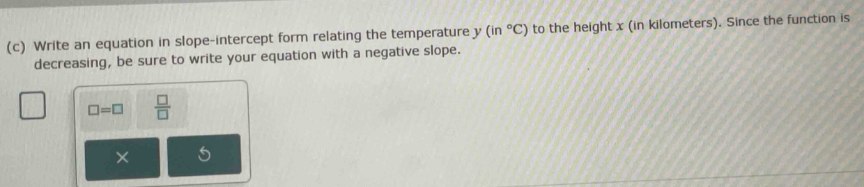 Write an equation in slope-intercept form relating the temperature y (in°C) to the height x (in kilometers). Since the function is 
decreasing, be sure to write your equation with a negative slope.
□ =□  □ /□   
×