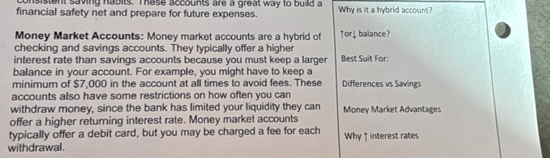 onsistent saving habits. These accounts are a great way to build a 
financial safety net and prepare for future expenses. Why is it a hybrid account? 
Money Market Accounts: Money market accounts are a hybrid of ↑or↓ balance? 
checking and savings accounts. They typically offer a higher 
interest rate than savings accounts because you must keep a larger Best Suit For: 
balance in your account. For example, you might have to keep a 
minimum of $7,000 in the account at all times to avoid fees. These Differences vs Savings 
accounts also have some restrictions on how often you can 
withdraw money, since the bank has limited your liquidity they can Money Market Advantages 
offer a higher returning interest rate. Money market accounts 
typically offer a debit card, but you may be charged a fee for each Why ↑ interest rates 
withdrawal.