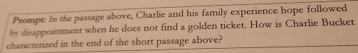 Prompt: In the passage above, Charlie and his family experience hope followed 
by disappointment when he does not find a golden ticket. How is Charlie Bucket 
characterized in the end of the short passage above?