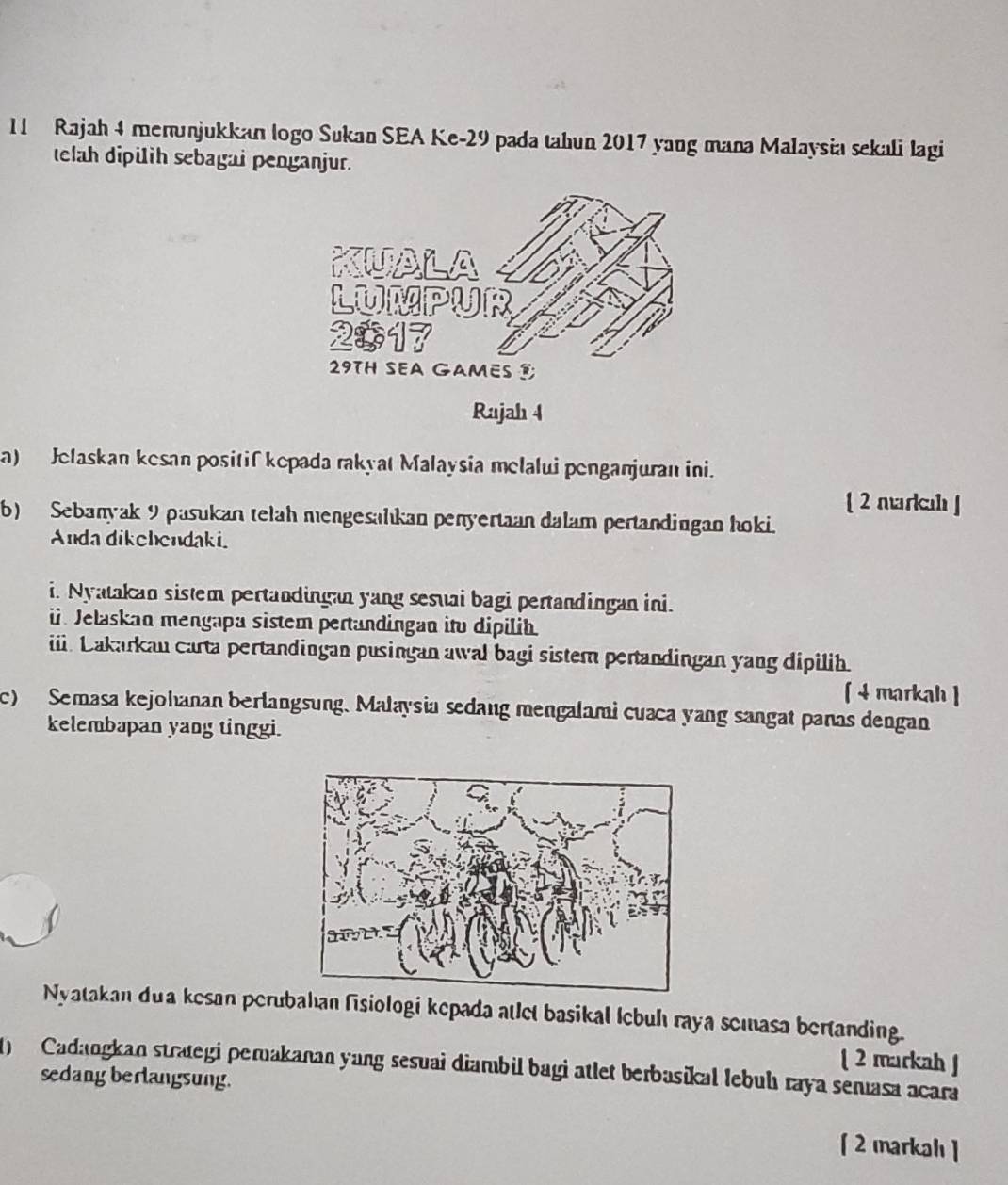 Rajah 4 menunjukkan logo Sukan SEA Ke -29 pada tahun 2017 yang mana Malaysia sekali lagi 
telah dipilih sebagai penganjur. 
Rajah 4 
a) Jelaskan kesan positif kepada rakyat Malaysia melalui penganjuran ini. 
[ 2 markah ] 
b) Sebanyak 9 pasukan telah mengesalıkan penyertaan dalam pertandingan hoki. 
Anda dikehendaki. 
i. Nyatakan sistem pertandingan yang sesuai bagi pertandingan ini. 
ü. Jelaskan mengapa sistem pertandingan ito dipilih. 
iii. Lakarkan carta pertandingan pusingan awal bagi sistem pertandingan yang dipilih. 
[ 4 markah ] 
c) Semasa kejohanan berlangsung. Malaysia sedang mengalami cuaca yang sangat panas dengan 
kelembapan yang tinggi. 
Nyatakan dua kesan perubahan fisiologi kepada atlet basikal lebuh raya semasa bertanding. 
[ 2 markah ] 
1) Cadangkan strategi perakanan yang sesuai diambil bagi atlet berbasikal lebuhı raya semasa acara 
sedang berlangsung. 
[2 markah ]