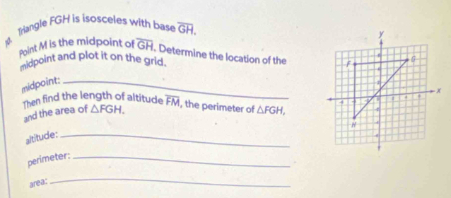 Trangle FGH is isosceles with base overline GH. 
Point M is the midpoint of overline GH. Determine the location of the 
midpoint and plot it on the grid. 
midpoint:_ 
Then find the length of altitude overline FM , the perimeter of △ FGH, 
and the area of △ FGH. 
altitude:_ 
perimeter:_ 
area: 
_