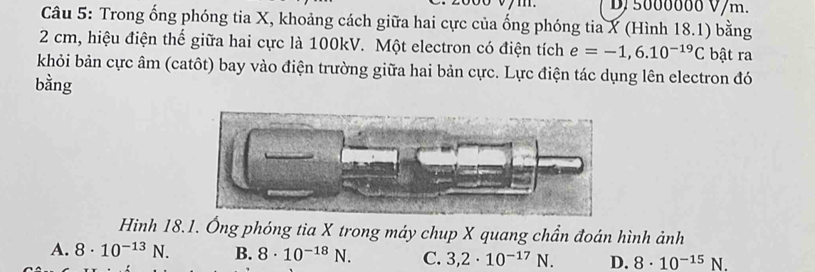 1 . D/ 5000000 V/m.
Câu 5: Trong ống phóng tia X, khoảng cách giữa hai cực của ống phóng tia X (Hình 18.1) bằng
2 cm, hiệu điện thế giữa hai cực là 100kV. Một electron có điện tích e=-1,6.10^(-19)C bật ra
khỏi bản cực âm (catôt) bay vào điện trường giữa hai bản cực. Lực điện tác dụng lên electron đó
bằng
Hinh 18.1. Ống phóng tia X trong máy chup X quang chần đoán hình ảnh
A. 8· 10^(-13)N. B. 8· 10^(-18)N D. 8· 10^(-15)N
C. 3,2· 10^(-17)N.