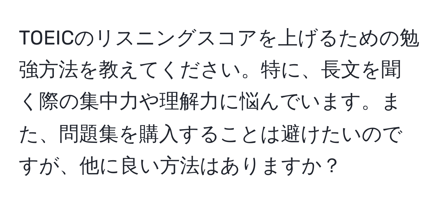 TOEICのリスニングスコアを上げるための勉強方法を教えてください。特に、長文を聞く際の集中力や理解力に悩んでいます。また、問題集を購入することは避けたいのですが、他に良い方法はありますか？