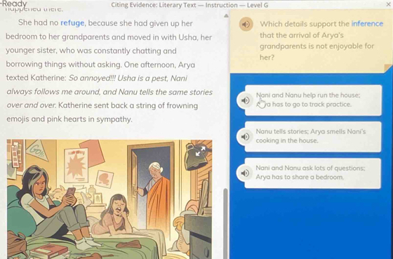 Ready nappened tere.
Citing Evidence: Literary Text — Instruction — Level G
^
She had no refuge, because she had given up her w Which details support the inference
bedroom to her grandparents and moved in with Usha, her that the arrival of Arya's
younger sister, who was constantly chatting and her? grandparents is not enjoyable for
borrowing things without asking. One afternoon, Arya
texted Katherine: So annoyed!!! Usha is a pest, Nani
always follows me around, and Nanu tells the same stories Nani and Nanu help run the house;
over and over. Katherine sent back a string of frowning a has to go to track practice.
emojis and pink hearts in sympathy.
Nanu tells stories; Arya smells Nani's
cooking in the house.
Nani and Nanu ask lots of questions;
Arya has to share a bedroom.