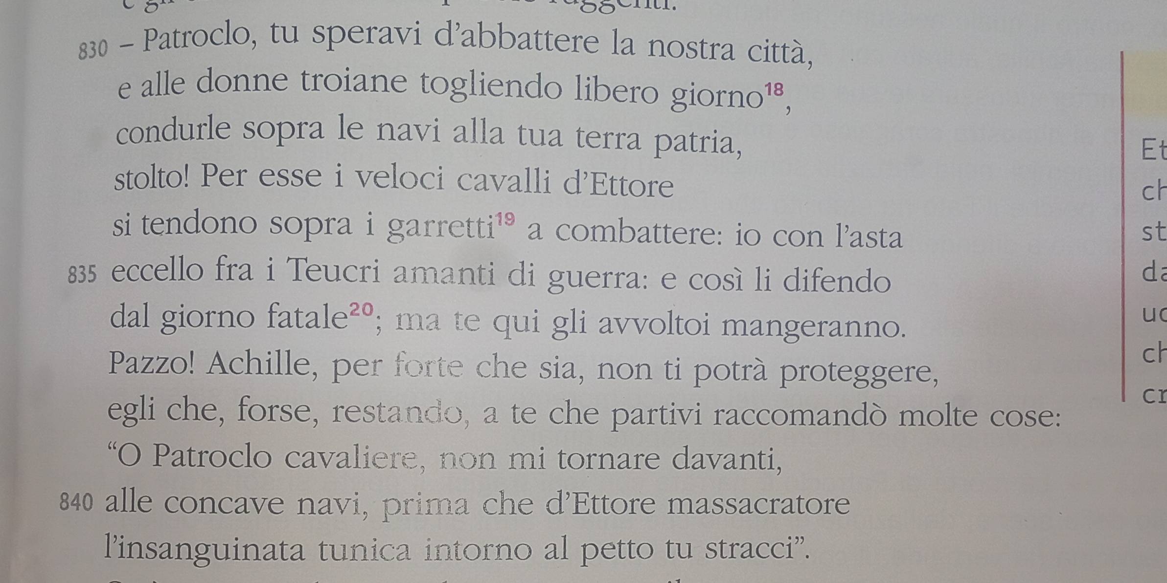 830 - Patroclo, tu speravi d'abbattere la nostra città, 
e alle donne troiane togliendo libero giorno¹³, 
condurle sopra le navi alla tua terra patria, 
Et 
stolto! Per esse i veloci cavalli d'Ettore 
ch 
si tendono sopra i garretti¹* a combattere: io con l'asta st 
835 eccello fra i Teucri amanti di guerra: e così li difendo 
da 
dal giorno fatale²º; ma te qui gli avvoltoi mangeranno. 
uc 
ch 
Pazzo! Achille, per forte che sia, non ti potrà proteggere, 
cr 
egli che, forse, restando, a te che partivi raccomandò molte cose: 
“O Patroclo cavaliere, non mi tornare davanti, 
840 alle concave navi, prima che d'Ettore massacratore 
l'insanguinata tunica intorno al petto tu stracci”.