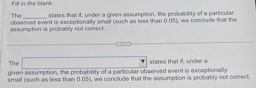 Fill in the blank. 
The _states that if, under a given assumption, the probability of a particular 
observed event is exceptionally small (such as less than 0.05), we conclude that the 
assumption is probably not correct. 
The □ states that if, under a 
given assumption, the probability of a particular observed event is exceptionally 
small (such as less than 0.05), we conclude that the assumption is probably not correct.