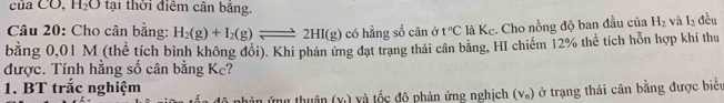 của CO, H_2O tại thời điểm cân băng. 
Câu 20: Cho cân bằng: H_2(g)+I_2(g)leftharpoons 2HI(g) có hằng số cân ở t°C là Kc. Cho nồng độ ban đầu của H_2 và I_2 đều 
bằng 0,01 M (thể tích bình không đổi). Khi phản ứng đạt trạng thái cân bằng, HI chiếm 12% thể tích hỗn hợp khí thu 
được. Tính hằng số cân bằng Kc? 
1. BT trắc nghiệm nhân ứng thuận (x) và tốc đô phản ứng nghịch (V_1 ) ở trạng thái cân bằng được biển