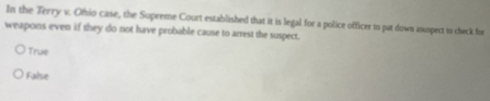 In the Terry v. Ofio case, the Supreme Court established that it is legal for a police officer to pat down asuspect to check for
weapons even if they do not have probable cause to arrest the suspect.
True
False