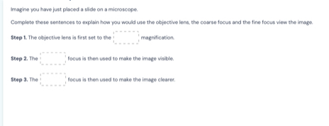 Imagine you have just placed a slide on a microscope. 
Complete these sentences to explain how you would use the objective lens, the coarse focus and the fine focus view the image. 
Step 1. The objective lens is first set to the □ =□ magnification. 
Step 2. The □ focus is then used to make the image visible. 
Step 3. The beginarrayr b=-□  □ □  □ □ =□ endarray focus is then used to make the image clearer.