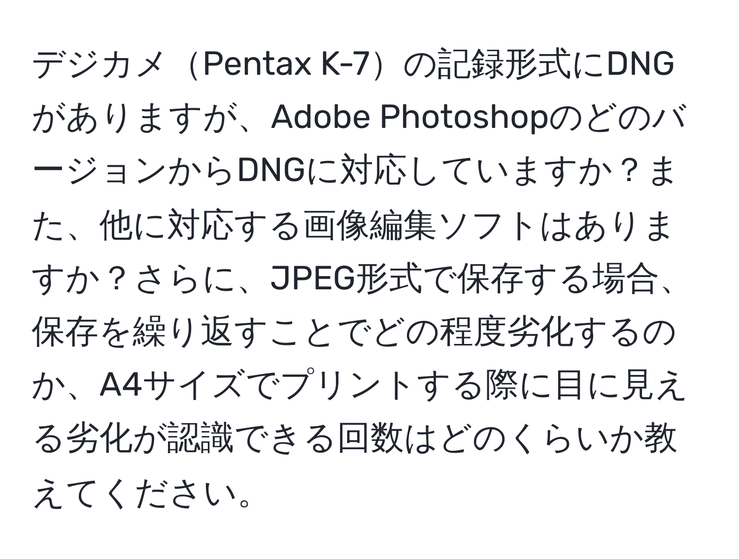 デジカメPentax K-7の記録形式にDNGがありますが、Adobe PhotoshopのどのバージョンからDNGに対応していますか？また、他に対応する画像編集ソフトはありますか？さらに、JPEG形式で保存する場合、保存を繰り返すことでどの程度劣化するのか、A4サイズでプリントする際に目に見える劣化が認識できる回数はどのくらいか教えてください。