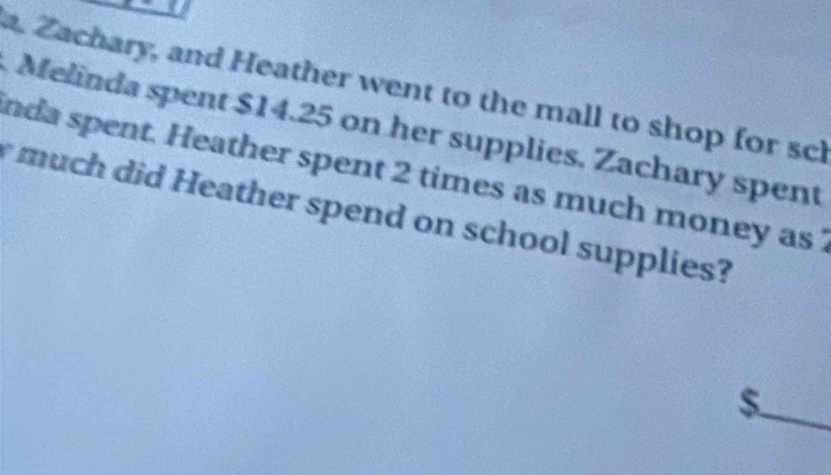 Zachary, and Heather went to the mall to shop for scl 
Melinda spent $14.25 on her supplies. Zachary spent 
nda spent. Heather spent 2 times as much money as 
much did Heather spend on school supplies?
$