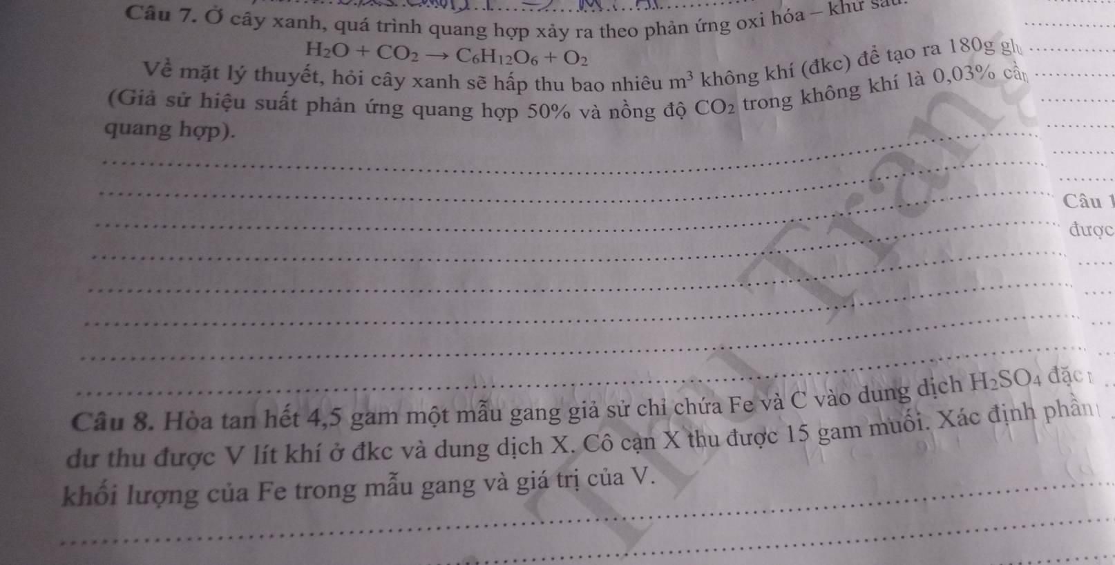 Ở cây xanh, quá trình quang hợp xảy ra theo phản ứng oxi hóa - khư sa 
_
H_2O+CO_2to C_6H_12O_6+O_2
Về mặt lý thuyết, hỏi cây xanh sẽ hấp thu bao nhiêu m^3 không khí (đkc) để tạo ra 180g gh_ 
_ 
(Giả sử hiệu suất phản ứng quang hợp 50% và nồng độ CO_2 trong không khí là 0,03% cần__ 
_ 
_quang hợp). 
_ 
_ 
_ 
_ 
Câu 1 
được 
_ 
_ 
_ 
_ 
_ 
_ 
_ 
_ 
Câu 8. Hòa tan hết 4, 5 gam một mẫu gang giả sử chỉ chứa Fe và C vào dung dịch H_2SO_4 đặc _ 
dự thu được V lít khí ở đkc và dung dịch X. Cô cạn X thu được 15 gam muối. Xác định phần 
_ 
_khối lượng của Fe trong mẫu gang và giá trị của V. 
_