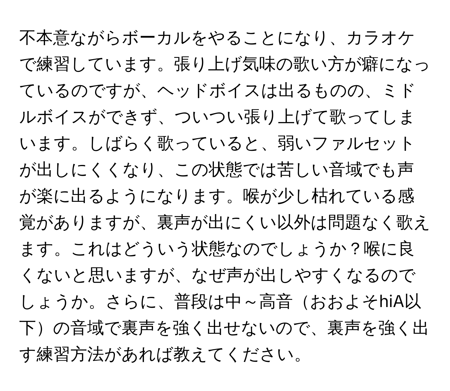 不本意ながらボーカルをやることになり、カラオケで練習しています。張り上げ気味の歌い方が癖になっているのですが、ヘッドボイスは出るものの、ミドルボイスができず、ついつい張り上げて歌ってしまいます。しばらく歌っていると、弱いファルセットが出しにくくなり、この状態では苦しい音域でも声が楽に出るようになります。喉が少し枯れている感覚がありますが、裏声が出にくい以外は問題なく歌えます。これはどういう状態なのでしょうか？喉に良くないと思いますが、なぜ声が出しやすくなるのでしょうか。さらに、普段は中～高音おおよそhiA以下の音域で裏声を強く出せないので、裏声を強く出す練習方法があれば教えてください。