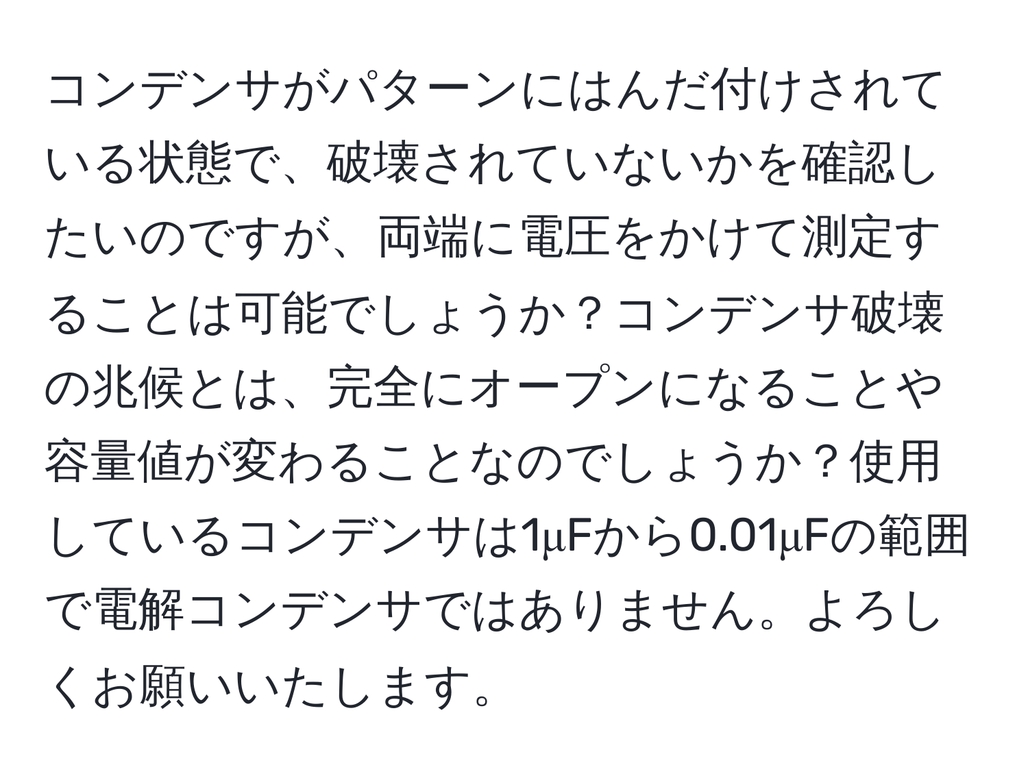 コンデンサがパターンにはんだ付けされている状態で、破壊されていないかを確認したいのですが、両端に電圧をかけて測定することは可能でしょうか？コンデンサ破壊の兆候とは、完全にオープンになることや容量値が変わることなのでしょうか？使用しているコンデンサは1μFから0.01μFの範囲で電解コンデンサではありません。よろしくお願いいたします。