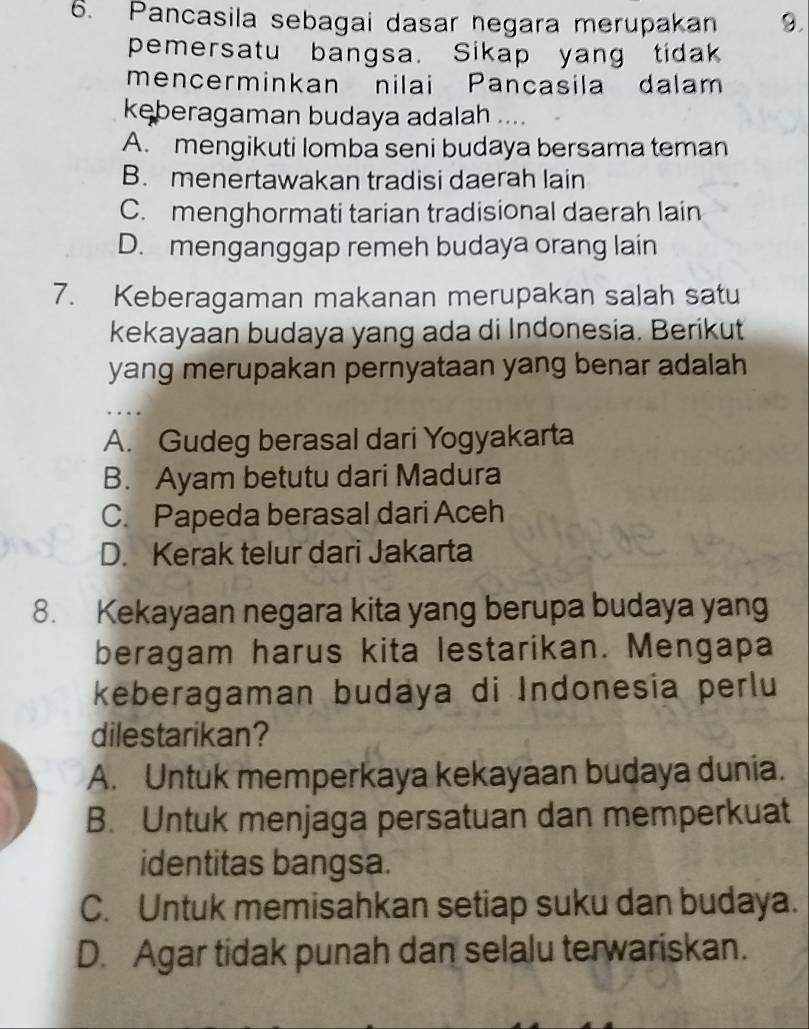 Pancasila sebagai dasar negara merupakan 9.
pemersatu bangsa. Sikap yang tidak
mencerminkan nilai Pancasila dalam
kęberagaman budaya adalah ....
A. mengikuti lomba seni budaya bersama teman
B. menertawakan tradisi daerah lain
C. menghormati tarian tradisional daerah lain
D. menganggap remeh budaya orang lain
7. Keberagaman makanan merupakan salah satu
kekayaan budaya yang ada di Indonesia. Berikut
yang merupakan pernyataan yang benar adalah
..
A. Gudeg berasal dari Yogyakarta
B. Ayam betutu dari Madura
C. Papeda berasal dari Aceh
D. Kerak telur dari Jakarta
8. Kekayaan negara kita yang berupa budaya yang
beragam harus kita lestarikan. Mengapa
keberagaman budaya di Indonesía perlu
dilestarikan?
A. Untuk memperkaya kekayaan budaya dunia.
B. Untuk menjaga persatuan dan memperkuat
identitas bangsa.
C. Untuk memisahkan setiap suku dan budaya.
D. Agar tidak punah dan selalu terwariskan.