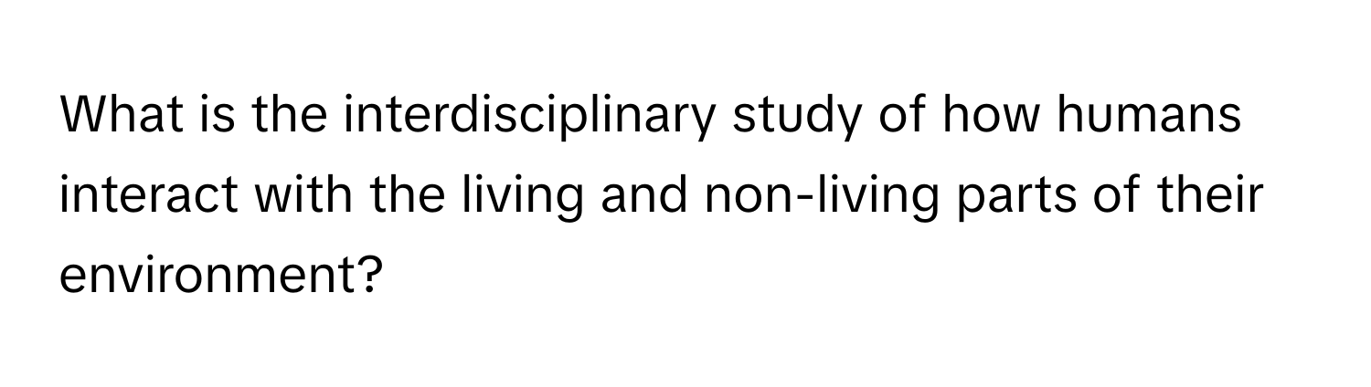 What is the interdisciplinary study of how humans interact with the living and non-living parts of their environment?