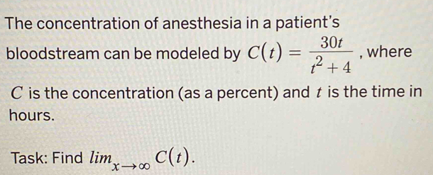 The concentration of anesthesia in a patient’s 
bloodstream can be modeled by C(t)= 30t/t^2+4  , where
C is the concentration (as a percent) and is the time in
hours. 
Task: Find lim_xto ∈fty C(t).