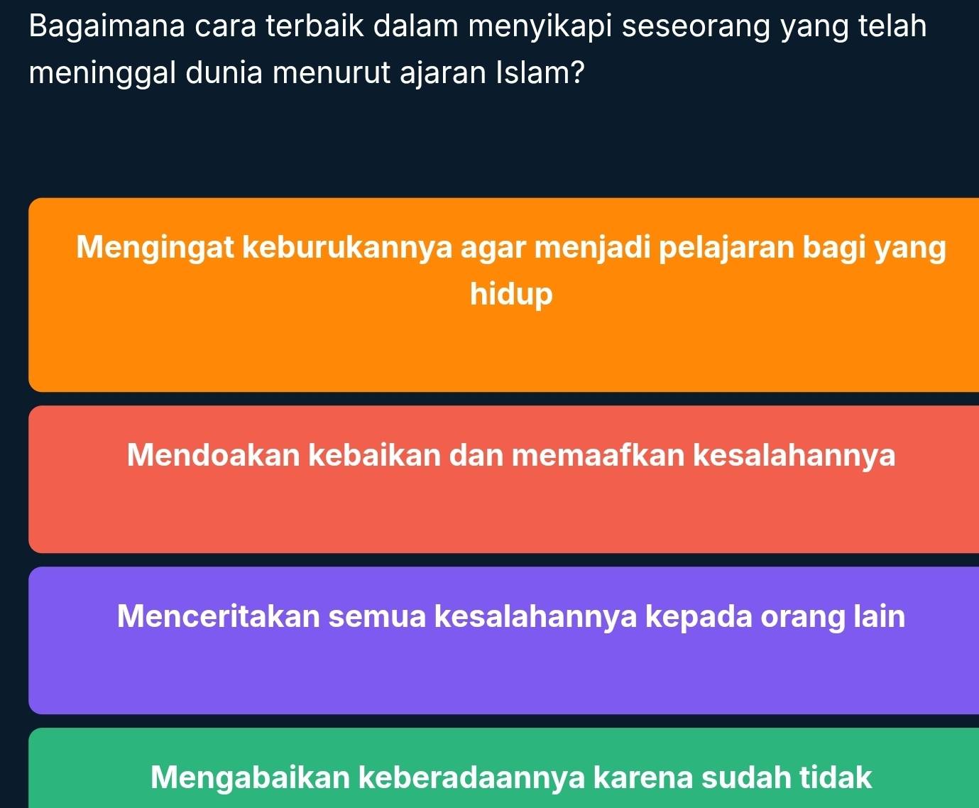 Bagaimana cara terbaik dalam menyikapi seseorang yang telah
meninggal dunia menurut ajaran Islam?
Mengingat keburukannya agar menjadi pelajaran bagi yang
hidup
Mendoakan kebaikan dan memaafkan kesalahannya
Menceritakan semua kesalahannya kepada orang lain
Mengabaikan keberadaannya karena sudah tidak