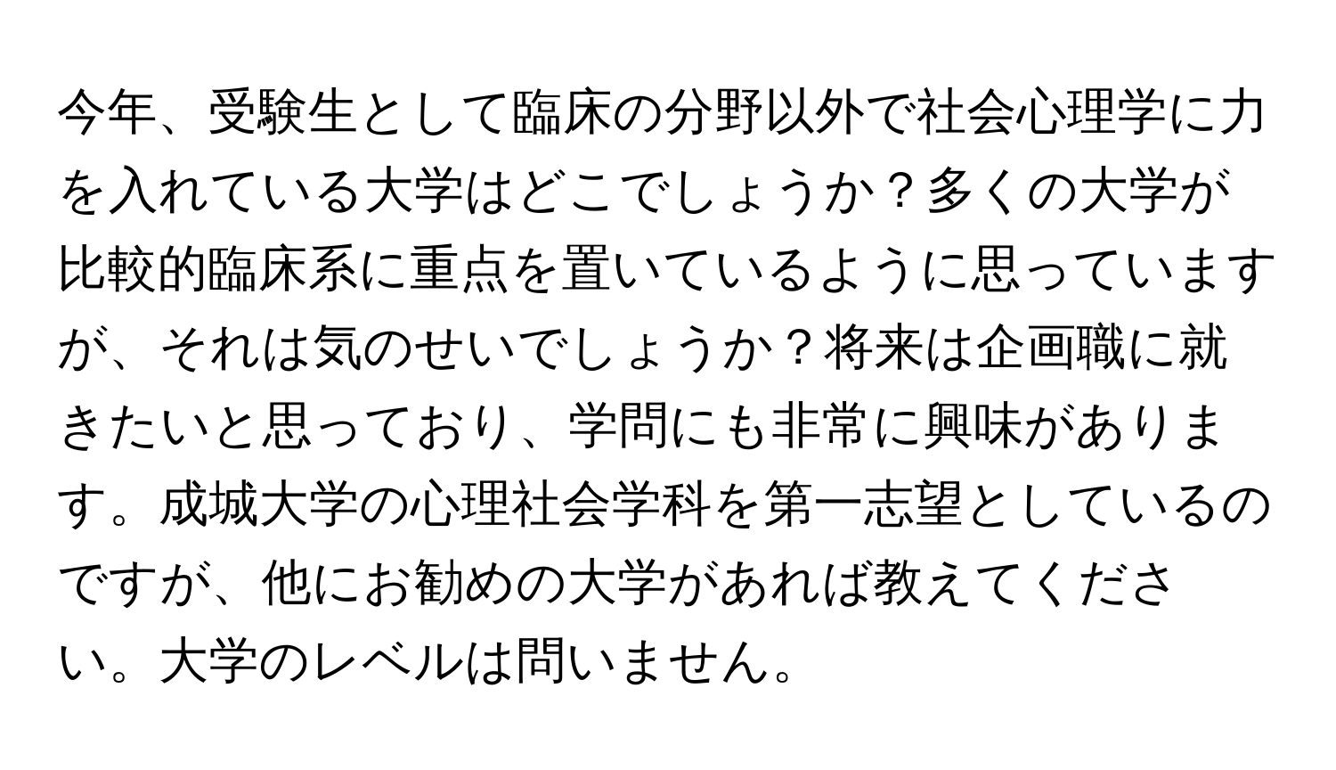 今年、受験生として臨床の分野以外で社会心理学に力を入れている大学はどこでしょうか？多くの大学が比較的臨床系に重点を置いているように思っていますが、それは気のせいでしょうか？将来は企画職に就きたいと思っており、学問にも非常に興味があります。成城大学の心理社会学科を第一志望としているのですが、他にお勧めの大学があれば教えてください。大学のレベルは問いません。