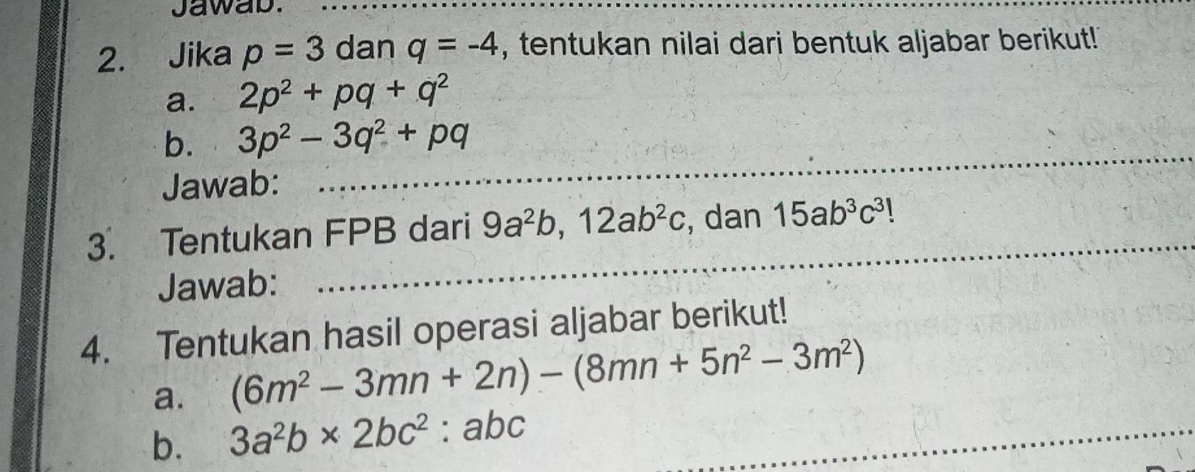 Jawab._ 
2. Jika p=3 dan q=-4 , tentukan nilai dari bentuk aljabar berikut! 
a. 2p^2+pq+q^2
b. 3p^2-3q^2+pq
Jawab: 
_ 
_ 
3. Tentukan FPB dari 9a^2b, 12ab^2c , dan 15ab^3c^3!
Jawab: 
4. Tentukan hasil operasi aljabar berikut! 
a. (6m^2-3mn+2n)-(8mn+5n^2-3m^2)
b. 3a^2b* 2bc^2:abc _