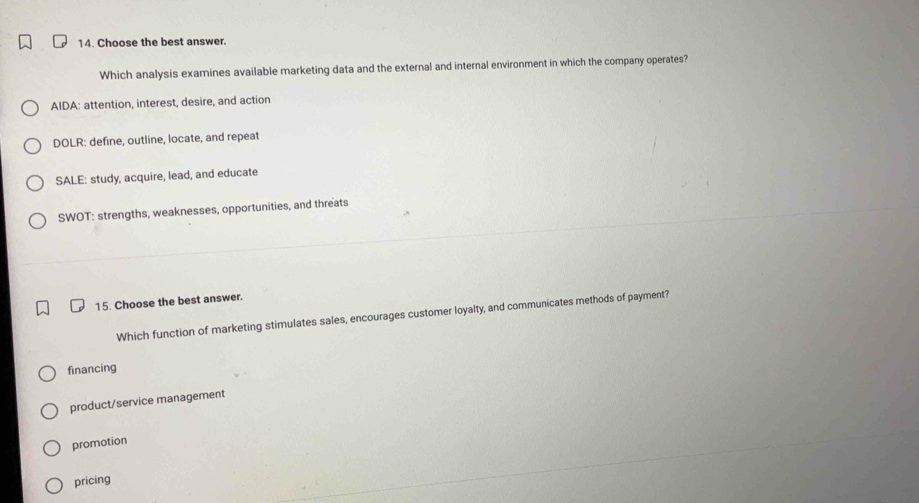Choose the best answer.
Which analysis examines available marketing data and the external and internal environment in which the company operates?
AIDA: attention, interest, desire, and action
DOLR: define, outline, locate, and repeat
SALE: study, acquire, lead, and educate
SWOT: strengths, weaknesses, opportunities, and threats
15. Choose the best answer.
Which function of marketing stimulates sales, encourages customer loyalty, and communicates methods of payment?
financing
product/service management
promotion
pricing