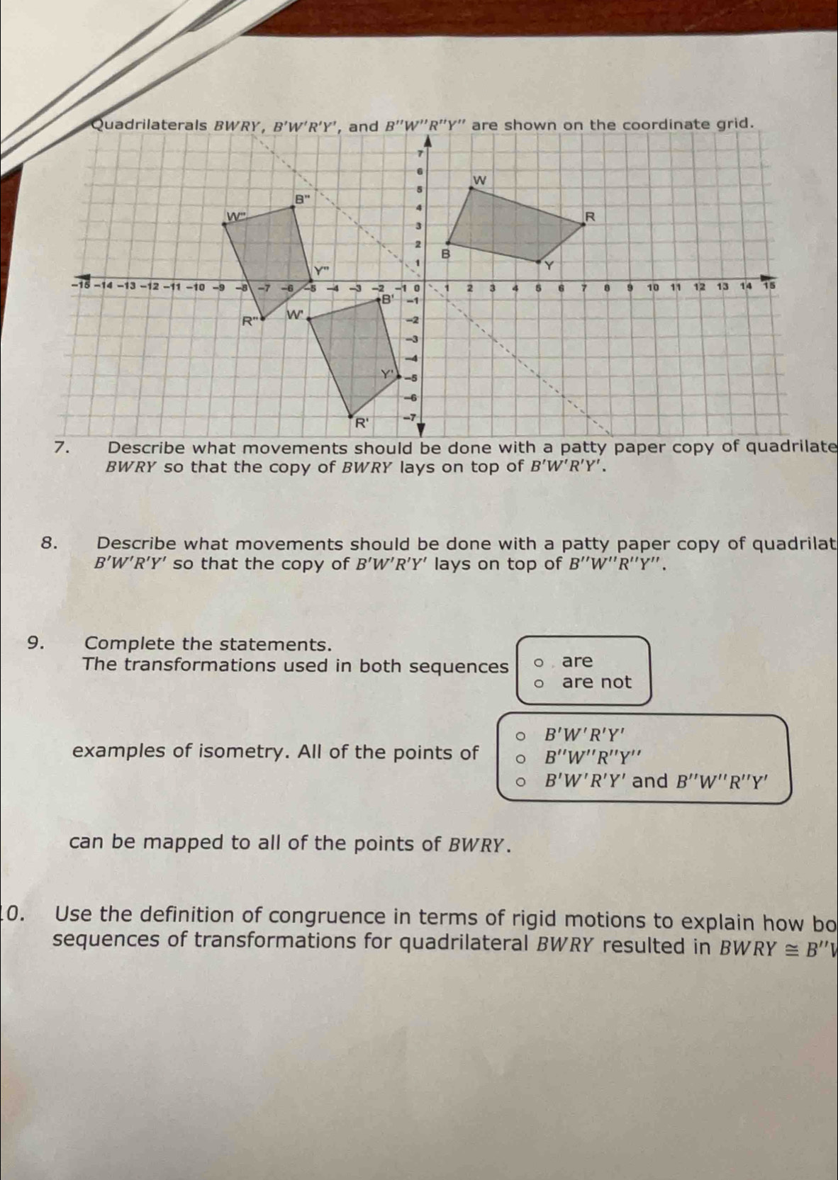 grid.
7. Describe what movements should be done with a patty paper copy of quadrilate
BWRY so that the copy of BWRY lays on top of B'W'R'Y'.
8. Describe what movements should be done with a patty paper copy of quadrilat
B'W’R’Y' so that the copy of B'W'R'Y' " lays on top of B''W'' R''Y''.
9. Complete the statements.
The transformations used in both sequences are
are not
B'W'R'Y'
examples of isometry. All of the points of B''W''R''Y''
B'W'R'Y' and B''W''R''Y'
can be mapped to all of the points of BWRY.
0. Use the definition of congruence in terms of rigid motions to explain how bo
sequences of transformations for quadrilateral BWRY resulted in BW RY≌ B''V