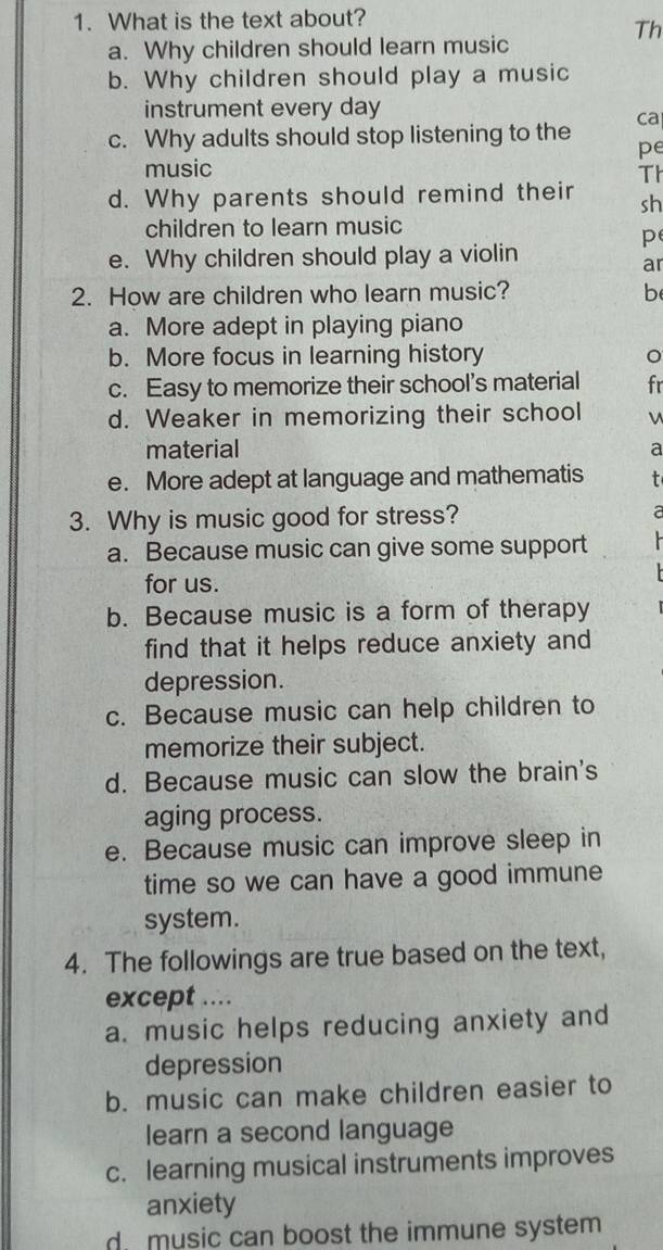 What is the text about?
Th
a. Why children should learn music
b. Why children should play a music
instrument every day
ca
c. Why adults should stop listening to the
pe
music
Th
d. Why parents should remind their sh
children to learn music
p
e. Why children should play a violin
ar
2. How are children who learn music? b
a. More adept in playing piano
b. More focus in learning history
c. Easy to memorize their school's material fr
d. Weaker in memorizing their school v
material a
e. More adept at language and mathematis
3. Why is music good for stress? a
a. Because music can give some support
for us.
b. Because music is a form of therapy
find that it helps reduce anxiety and
depression.
c. Because music can help children to
memorize their subject.
d. Because music can slow the brain's
aging process.
e. Because music can improve sleep in
time so we can have a good immune
system.
4. The followings are true based on the text,
except ....
a. music helps reducing anxiety and
depression
b. music can make children easier to
learn a second language
c. learning musical instruments improves
anxiety
d music can boost the immune system