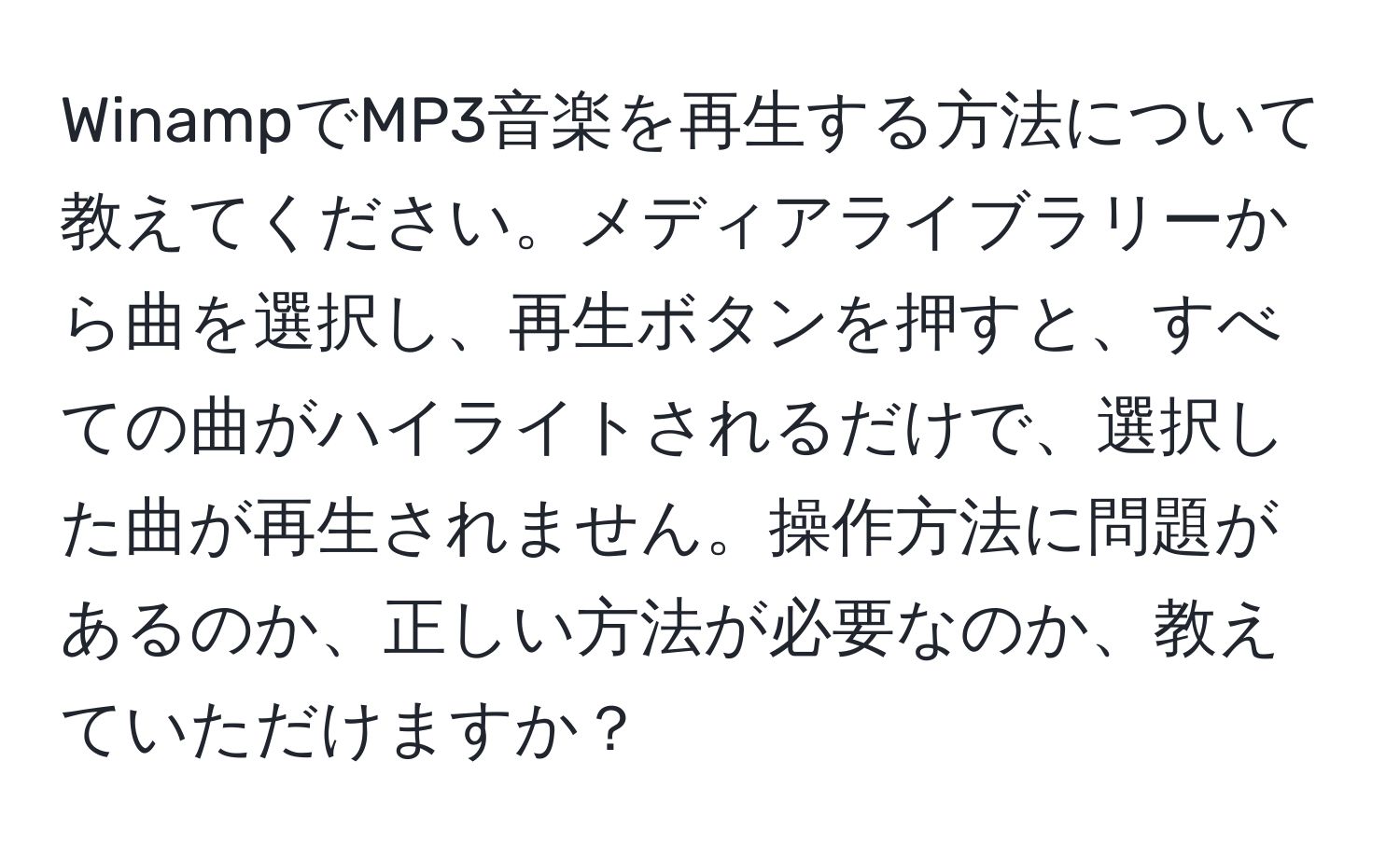 WinampでMP3音楽を再生する方法について教えてください。メディアライブラリーから曲を選択し、再生ボタンを押すと、すべての曲がハイライトされるだけで、選択した曲が再生されません。操作方法に問題があるのか、正しい方法が必要なのか、教えていただけますか？