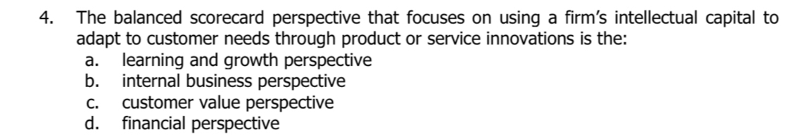 The balanced scorecard perspective that focuses on using a firm's intellectual capital to
adapt to customer needs through product or service innovations is the:
a. learning and growth perspective
b. internal business perspective
c. customer value perspective
d. financial perspective