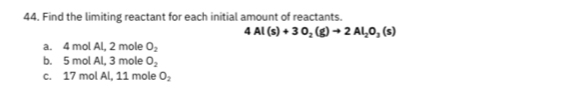 Find the limiting reactant for each initial amount of reactants.
4Al(s)+3O_2(g)to 2Al_2O_3(s)
a. 4 mol Al, 2 mole O_2
b. 5 mol Al, 3 mole O_2
c. 17 mol Al, 11 mole O_2