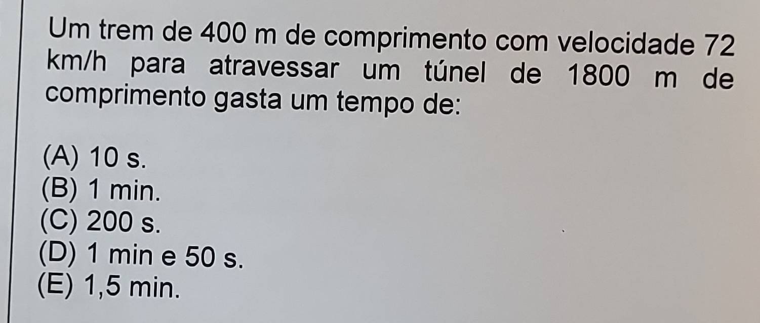 Um trem de 400 m de comprimento com velocidade 72
km/h para atravessar um túnel de 1800 m de
comprimento gasta um tempo de:
(A) 10 s.
(B) 1 min.
(C) 200 s.
(D) 1 min e 50 s.
(E) 1,5 min.