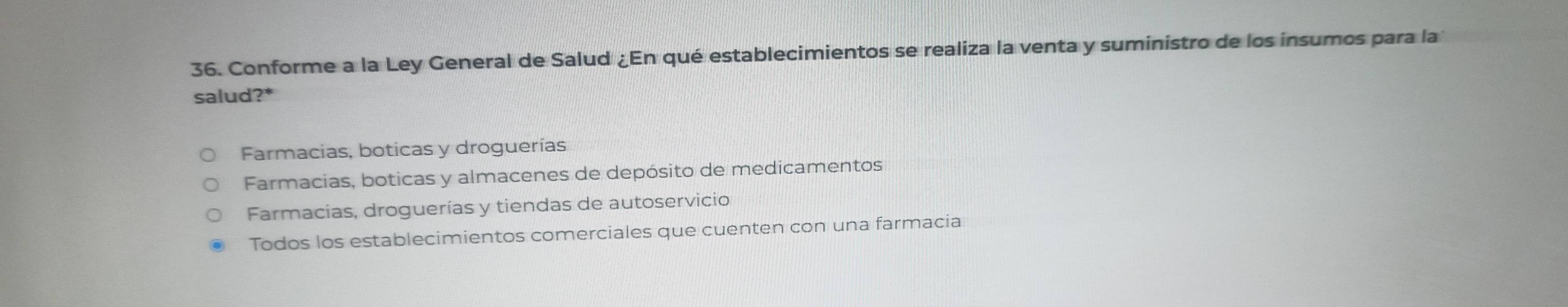 Conforme a la Ley General de Salud ¿En qué establecimientos se realiza la venta y suministro de los insumos para la
salud?*
Farmacias, boticas y droguerías
Farmacias, boticas y almacenes de depósito de medicamentos
Farmacias, droguerías y tiendas de autoservicio
Todos los establecimientos comerciales que cuenten con una farmacia