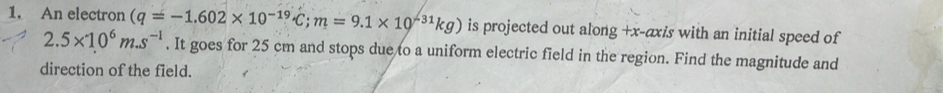 An electron (q=-1.602* 10^((-19)°C; m=9.1* 10^-31)kg) is projected out along +x -axis with an initial speed of
2.5* 10^6m.s^(-1). It goes for 25 cm and stops due to a uniform electric field in the region. Find the magnitude and 
direction of the field.