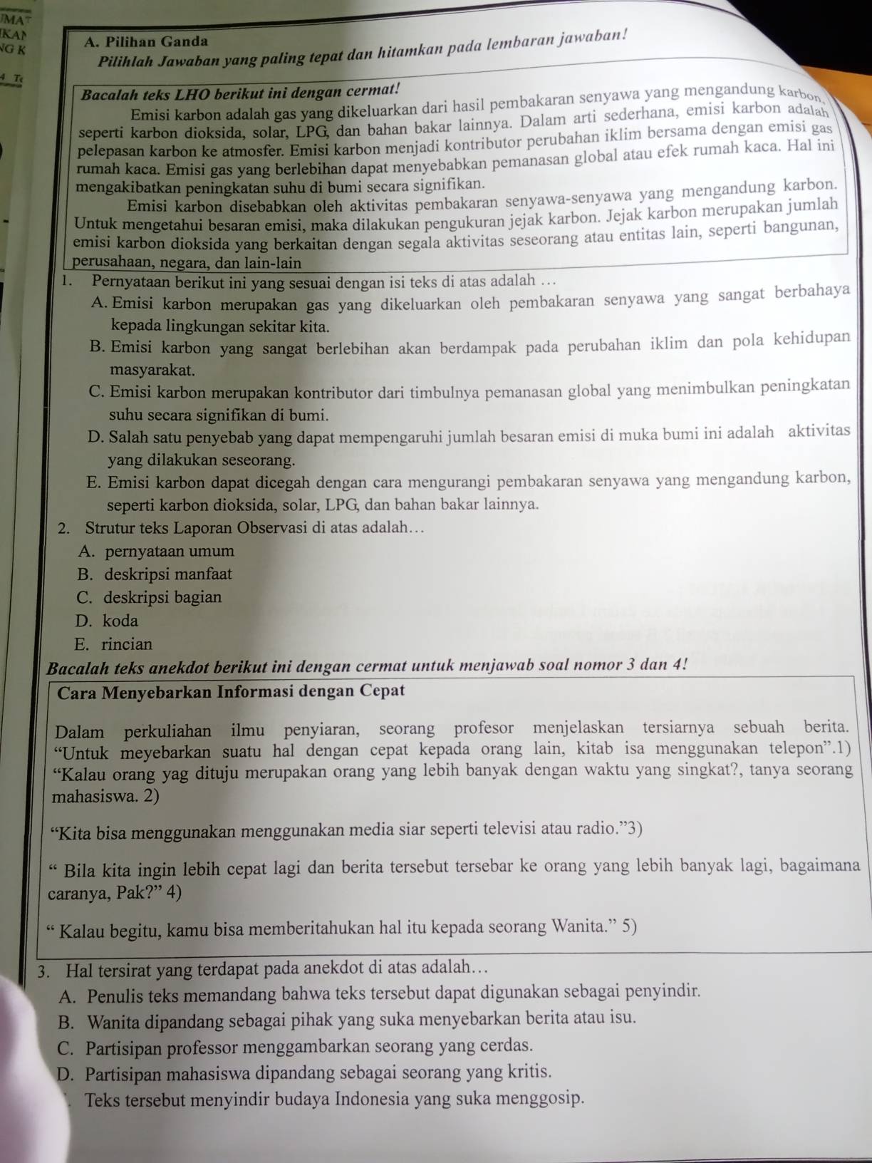 JMAT
KAN
NG K A. Pilihan Ganda
Pilihlah Jawaban yang paling tepat dan hitamkan pada lembaran jawaban!
4. Tự
Bacalah teks LHO berikut ini dengan cermat!
Emisi karbon adalah gas yang dikeluarkan dari hasil pembakaran senyawa yang mengandung karbon
seperti karbon dioksida, solar, LPG dan bahan bakar lainnya. Dalam artì sederhana, emisi karbon adalah
pelepasan karbon ke atmosfer. Emisi karbon menjadi kontributor perubahan iklim bersama dengan emisi gas
rumah kaca. Emisi gas yang berlebihan dapat menyebabkan pemanasan global atau efek rumah kaca. Hal ini
mengakibatkan peningkatan suhu di bumi secara signifikan.
Emisi karbon disebabkan oleh aktivitas pembakaran senyawa-senyawa yang mengandung karbon.
Untuk mengetahui besaran emisi, maka dilakukan pengukuran jejak karbon. Jejak karbon merupakan jumlah
emisi karbon dioksida yang berkaitan dengan segala aktivitas seseorang atau entitas lain, seperti bangunan,
perusahaan, negara, dan lain-lain
1. Pernyataan berikut ini yang sesuai dengan isi teks di atas adalah …
A.Emisi karbon merupakan gas yang dikeluarkan oleh pembakaran senyawa yang sangat berbahaya
kepada lingkungan sekitar kita.
B. Emisi karbon yang sangat berlebihan akan berdampak pada perubahan iklim dan pola kehidupan
masyarakat.
C. Emisi karbon merupakan kontributor dari timbulnya pemanasan global yang menimbulkan peningkatan
suhu secara signifikan di bumi.
D. Salah satu penyebab yang dapat mempengaruhi jumlah besaran emisi di muka bumi ini adalah aktivitas
yang dilakukan seseorang.
E. Emisi karbon dapat dicegah dengan cara mengurangi pembakaran senyawa yang mengandung karbon,
seperti karbon dioksida, solar, LPG, dan bahan bakar lainnya.
2. Strutur teks Laporan Observasi di atas adalah…
A. pernyataan umum
B. deskripsi manfaat
C. deskripsi bagian
D. koda
E. rincian
Bacalah teks anekdot berikut ini dengan cermat untuk menjawab soal nomor 3 dan 4!
Cara Menyebarkan Informasi dengan Cepat
Dalam perkuliahan ilmu penyiaran, seorang profesor menjelaskan tersiarnya sebuah berita.
“Untuk meyebarkan suatu hal dengan cepat kepada orang lain, kitab isa menggunakan telepon”.1)
“Kalau orang yag dituju merupakan orang yang lebih banyak dengan waktu yang singkat?, tanya seorang
mahasiswa. 2)
“Kita bisa menggunakan menggunakan media siar seperti televisi atau radio.”3)
“ Bila kita ingin lebih cepat lagi dan berita tersebut tersebar ke orang yang lebih banyak lagi, bagaimana
caranya, Pak?” 4)
“ Kalau begitu, kamu bisa memberitahukan hal itu kepada seorang Wanita.” 5)
3. Hal tersirat yang terdapat pada anekdot di atas adalah…
A. Penulis teks memandang bahwa teks tersebut dapat digunakan sebagai penyindir.
B. Wanita dipandang sebagai pihak yang suka menyebarkan berita atau isu.
C. Partisipan professor menggambarkan seorang yang cerdas.
D. Partisipan mahasiswa dipandang sebagai seorang yang kritis.
Teks tersebut menyindir budaya Indonesia yang suka menggosip.