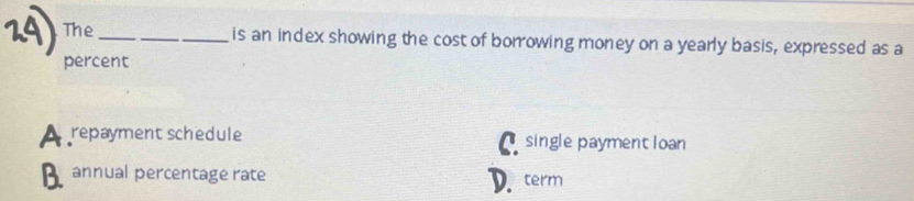 The_ is an index showing the cost of borrowing money on a yearly basis, expressed as a
percent
repayment schedule A single payment loan
annual percentage rate
term